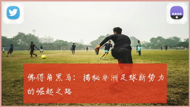 佛得角黑马:揭秘非洲足球新势力的崛起之路