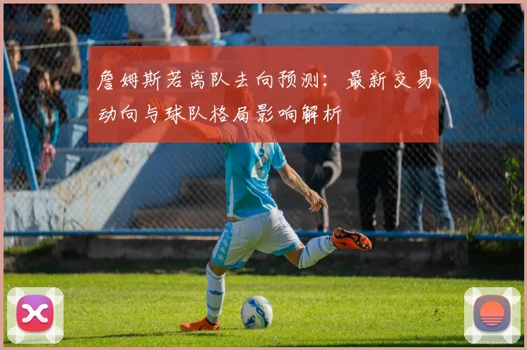 詹姆斯若离队去向预测：最新交易动向与球队格局影响解析